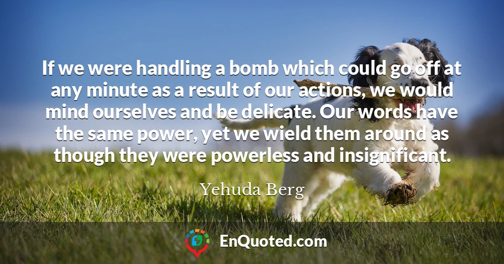 If we were handling a bomb which could go off at any minute as a result of our actions, we would mind ourselves and be delicate. Our words have the same power, yet we wield them around as though they were powerless and insignificant.
