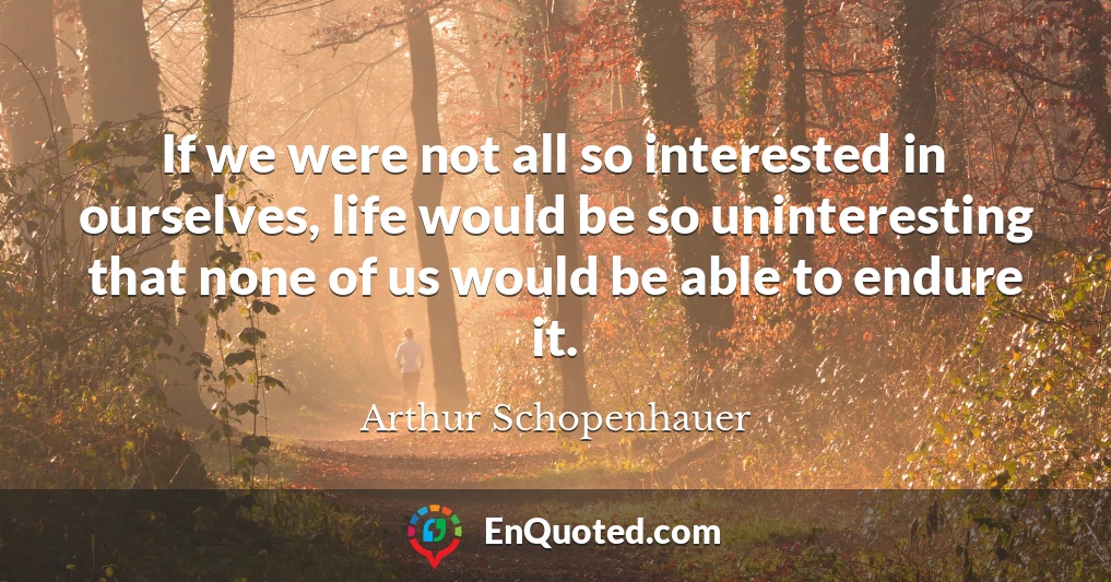 If we were not all so interested in ourselves, life would be so uninteresting that none of us would be able to endure it.