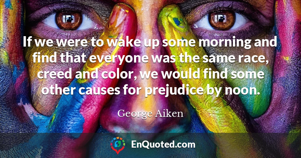 If we were to wake up some morning and find that everyone was the same race, creed and color, we would find some other causes for prejudice by noon.