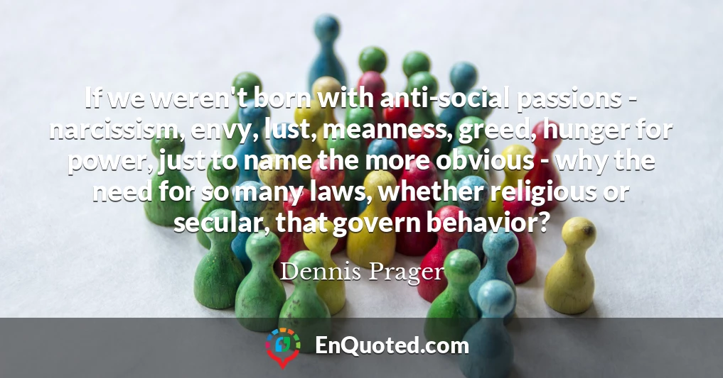 If we weren't born with anti-social passions - narcissism, envy, lust, meanness, greed, hunger for power, just to name the more obvious - why the need for so many laws, whether religious or secular, that govern behavior?