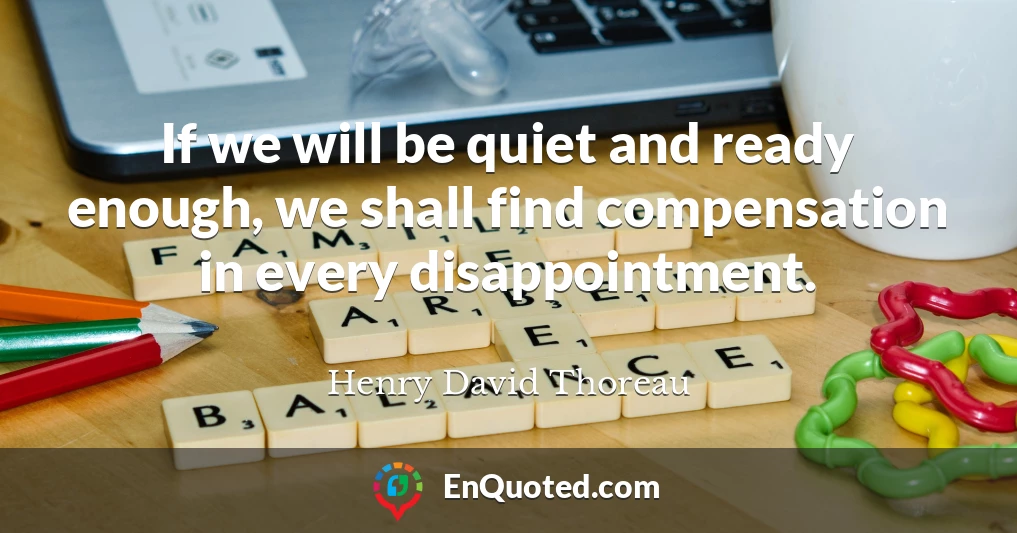 If we will be quiet and ready enough, we shall find compensation in every disappointment.