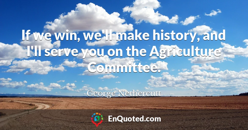If we win, we'll make history, and I'll serve you on the Agriculture Committee.