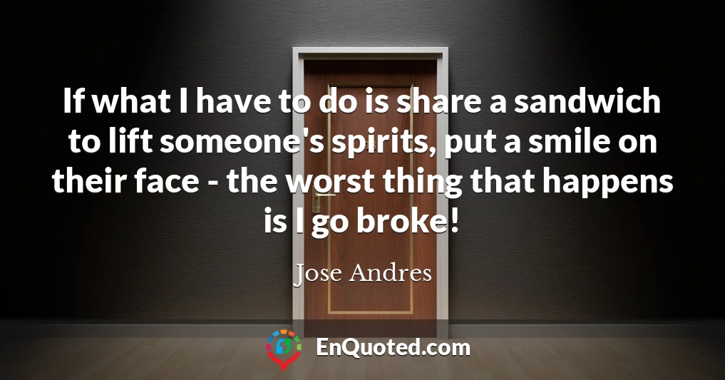 If what I have to do is share a sandwich to lift someone's spirits, put a smile on their face - the worst thing that happens is I go broke!