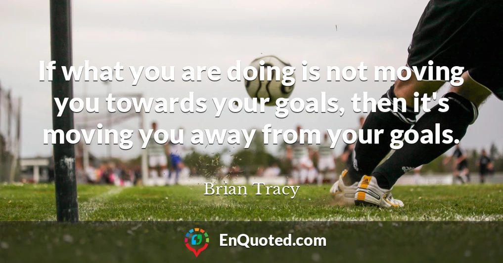 If what you are doing is not moving you towards your goals, then it's moving you away from your goals.