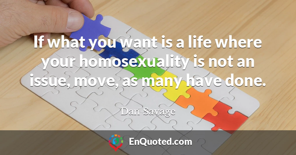 If what you want is a life where your homosexuality is not an issue, move, as many have done.