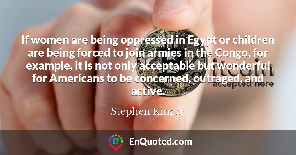 If women are being oppressed in Egypt or children are being forced to join armies in the Congo, for example, it is not only acceptable but wonderful for Americans to be concerned, outraged, and active.