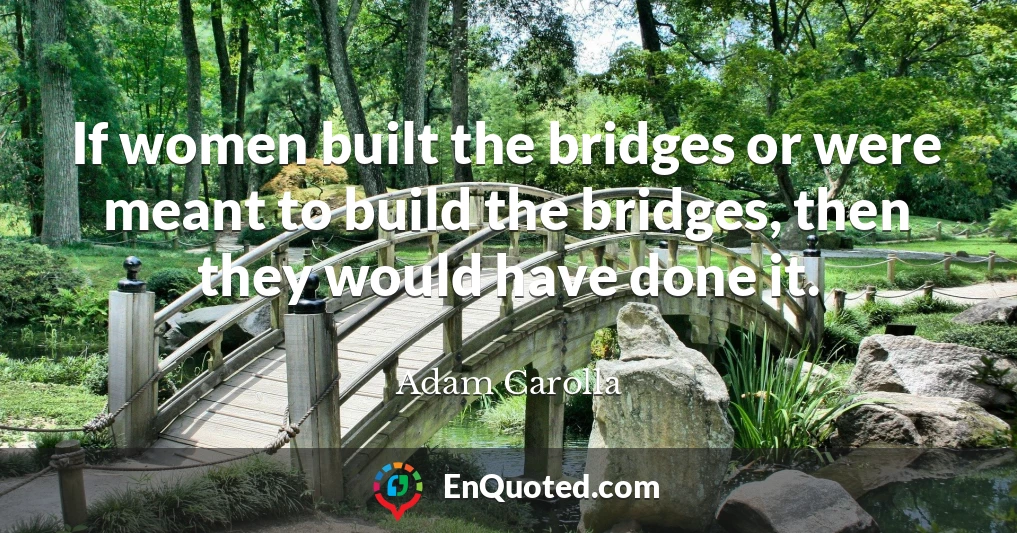If women built the bridges or were meant to build the bridges, then they would have done it.