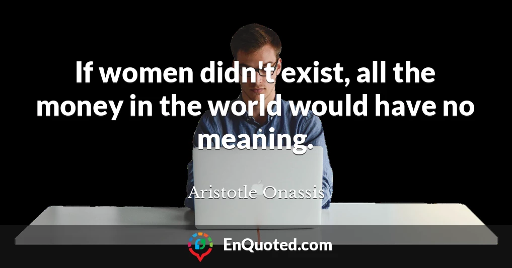 If women didn't exist, all the money in the world would have no meaning.