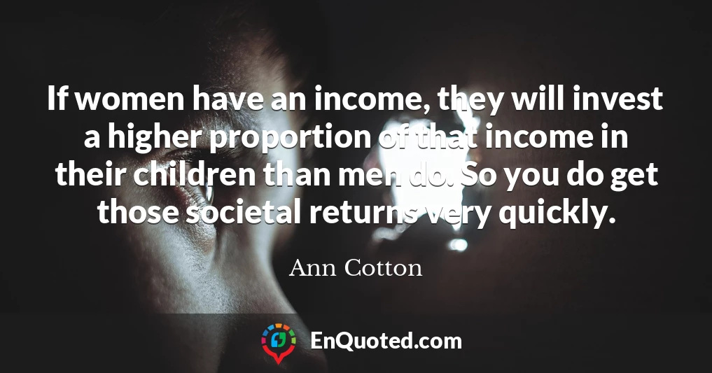 If women have an income, they will invest a higher proportion of that income in their children than men do. So you do get those societal returns very quickly.