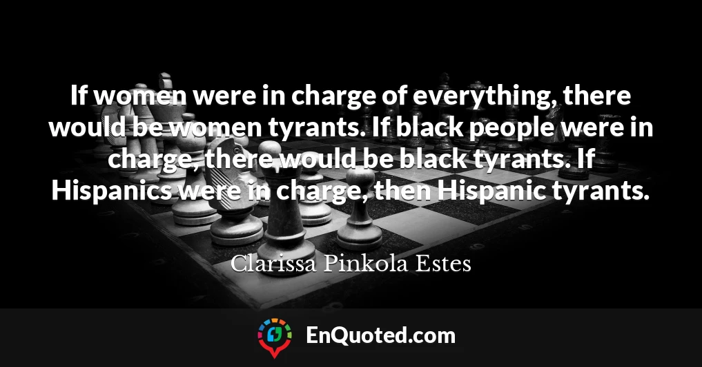 If women were in charge of everything, there would be women tyrants. If black people were in charge, there would be black tyrants. If Hispanics were in charge, then Hispanic tyrants.