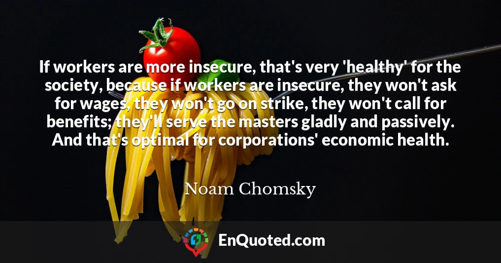 If workers are more insecure, that's very 'healthy' for the society, because if workers are insecure, they won't ask for wages, they won't go on strike, they won't call for benefits; they'll serve the masters gladly and passively. And that's optimal for corporations' economic health.