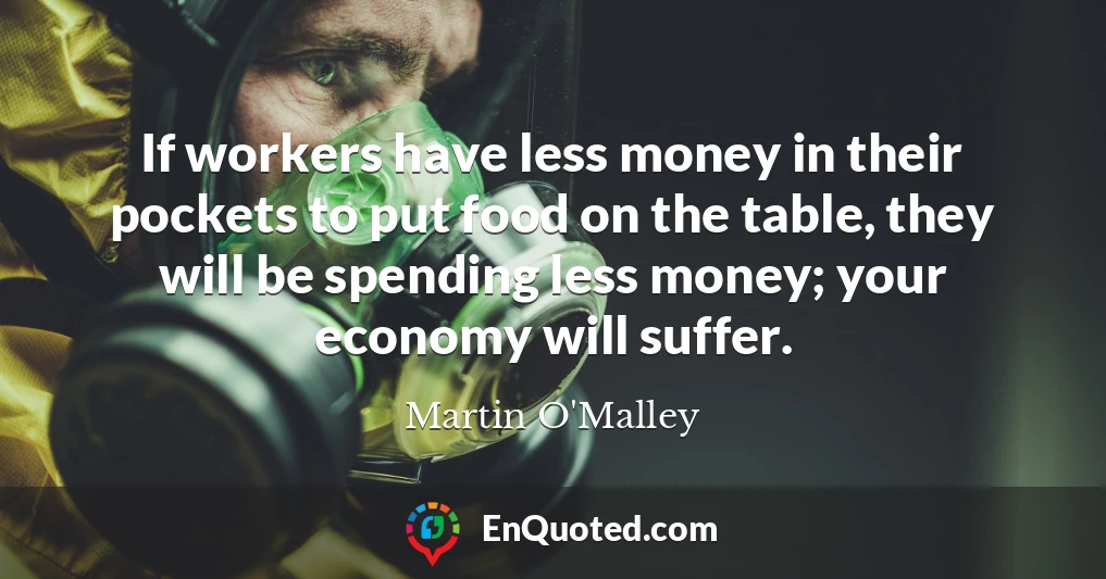 If workers have less money in their pockets to put food on the table, they will be spending less money; your economy will suffer.