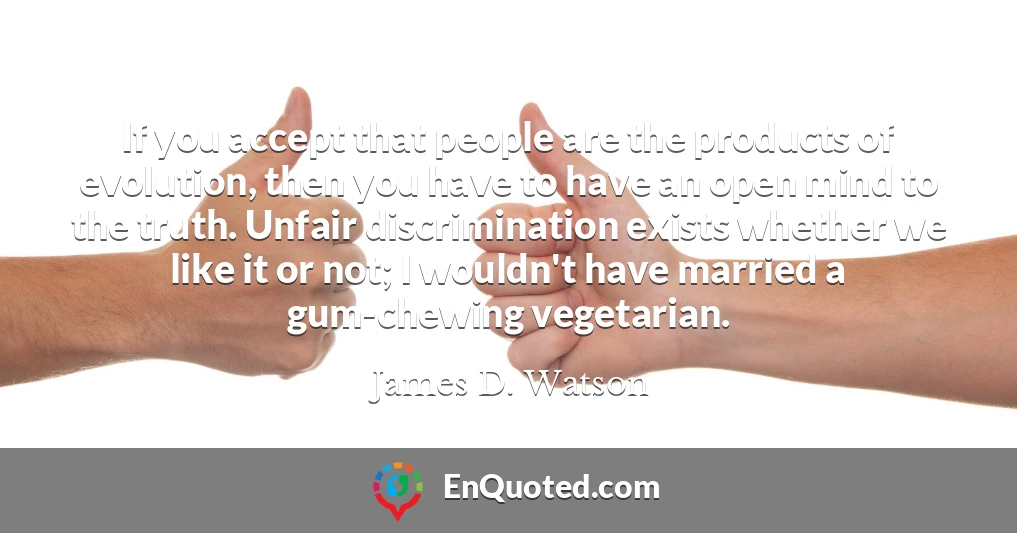 If you accept that people are the products of evolution, then you have to have an open mind to the truth. Unfair discrimination exists whether we like it or not; I wouldn't have married a gum-chewing vegetarian.