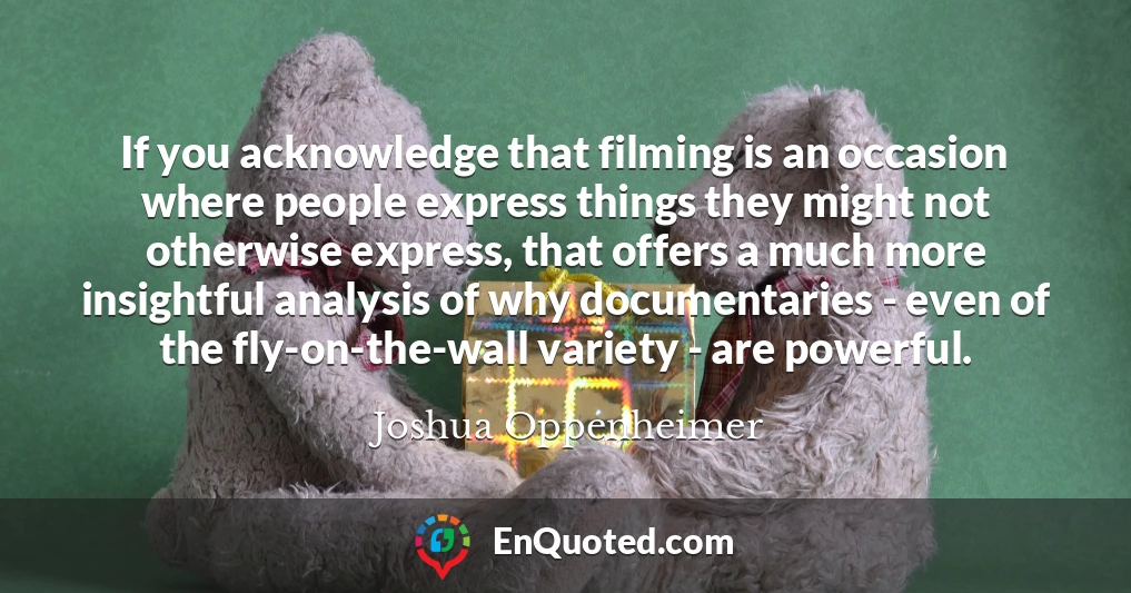 If you acknowledge that filming is an occasion where people express things they might not otherwise express, that offers a much more insightful analysis of why documentaries - even of the fly-on-the-wall variety - are powerful.