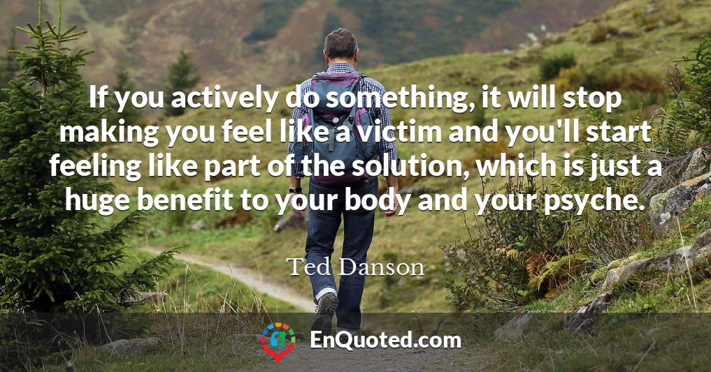 If you actively do something, it will stop making you feel like a victim and you'll start feeling like part of the solution, which is just a huge benefit to your body and your psyche.
