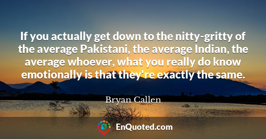 If you actually get down to the nitty-gritty of the average Pakistani, the average Indian, the average whoever, what you really do know emotionally is that they're exactly the same.