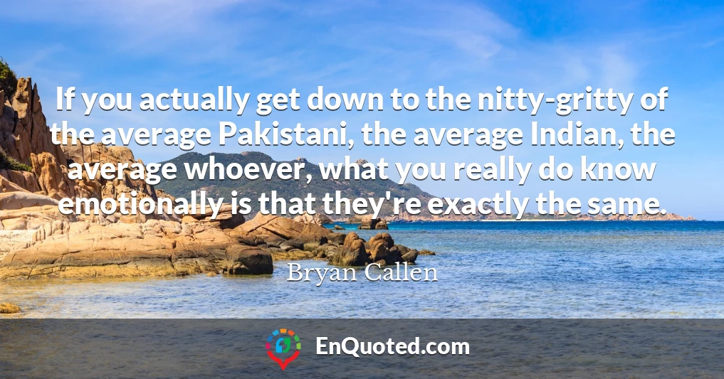 If you actually get down to the nitty-gritty of the average Pakistani, the average Indian, the average whoever, what you really do know emotionally is that they're exactly the same.