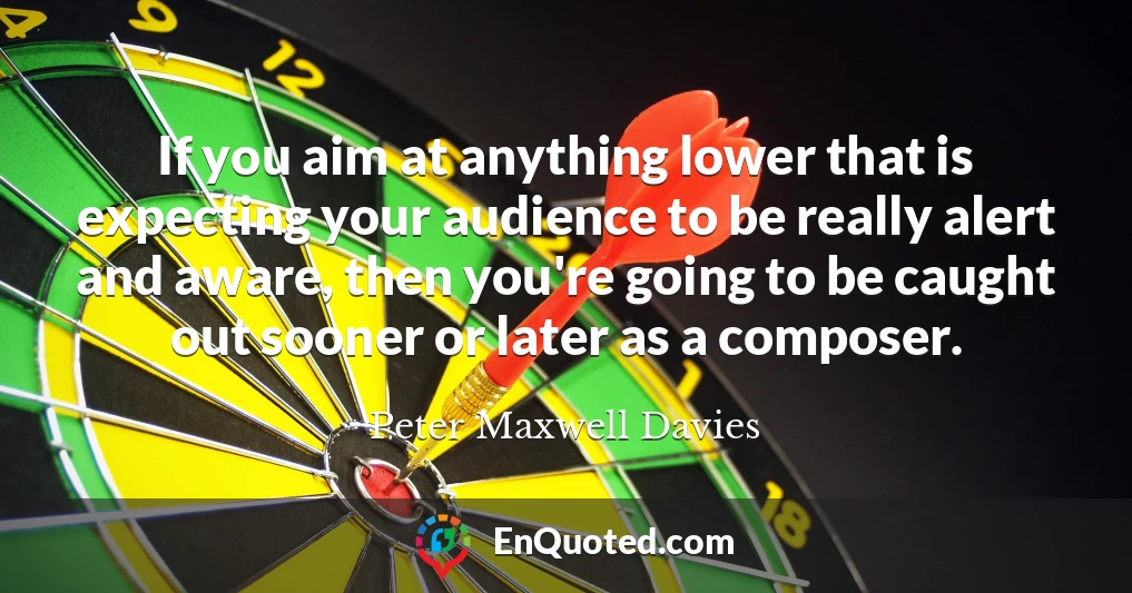 If you aim at anything lower that is expecting your audience to be really alert and aware, then you're going to be caught out sooner or later as a composer.