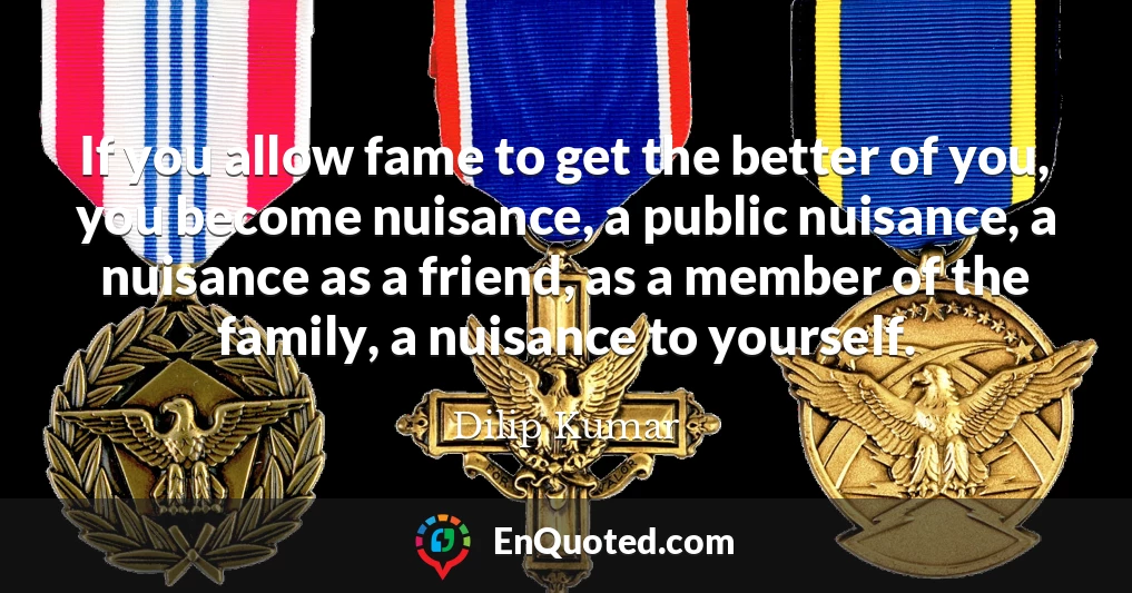 If you allow fame to get the better of you, you become nuisance, a public nuisance, a nuisance as a friend, as a member of the family, a nuisance to yourself.