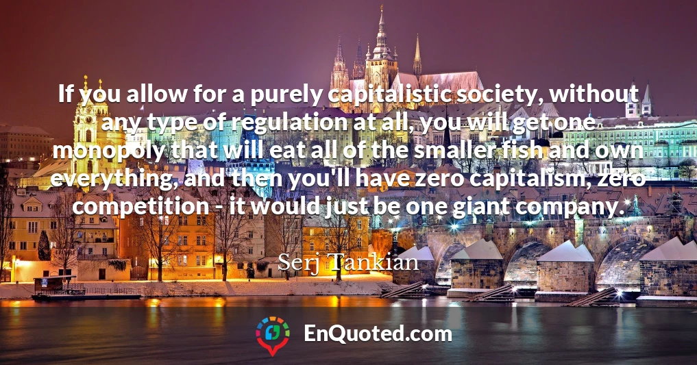 If you allow for a purely capitalistic society, without any type of regulation at all, you will get one monopoly that will eat all of the smaller fish and own everything, and then you'll have zero capitalism, zero competition - it would just be one giant company.