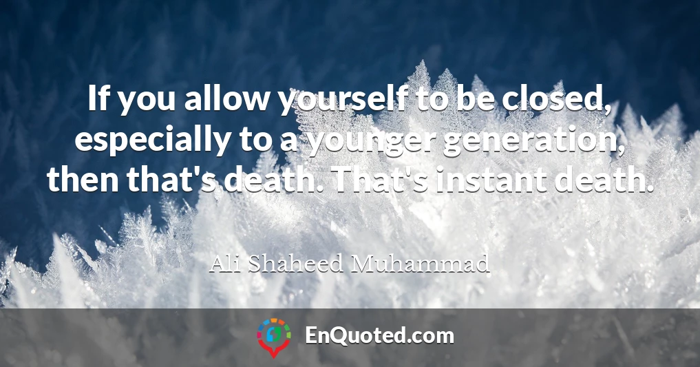 If you allow yourself to be closed, especially to a younger generation, then that's death. That's instant death.