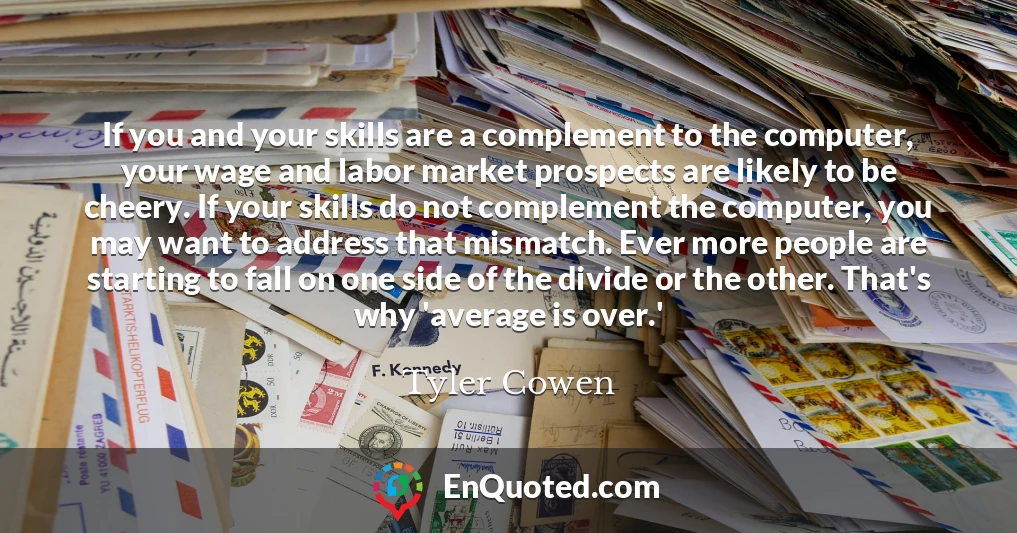 If you and your skills are a complement to the computer, your wage and labor market prospects are likely to be cheery. If your skills do not complement the computer, you may want to address that mismatch. Ever more people are starting to fall on one side of the divide or the other. That's why 'average is over.'