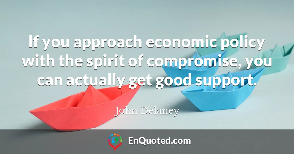 If you approach economic policy with the spirit of compromise, you can actually get good support.