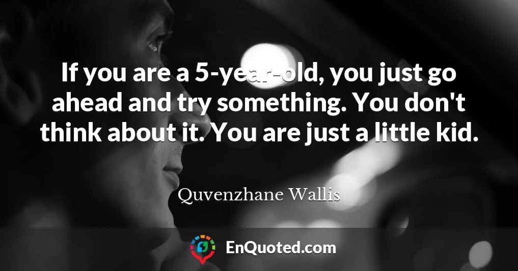 If you are a 5-year-old, you just go ahead and try something. You don't think about it. You are just a little kid.