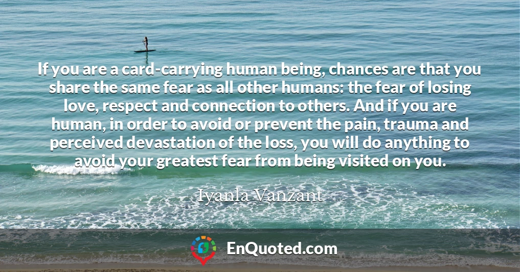 If you are a card-carrying human being, chances are that you share the same fear as all other humans: the fear of losing love, respect and connection to others. And if you are human, in order to avoid or prevent the pain, trauma and perceived devastation of the loss, you will do anything to avoid your greatest fear from being visited on you.