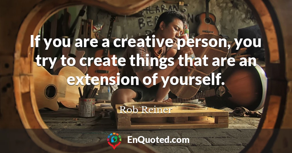 If you are a creative person, you try to create things that are an extension of yourself.