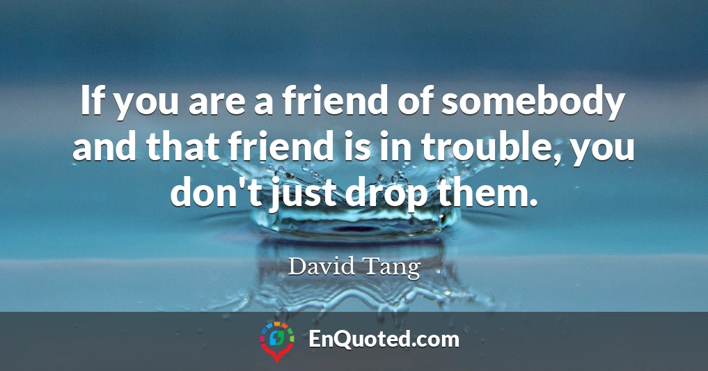 If you are a friend of somebody and that friend is in trouble, you don't just drop them.
