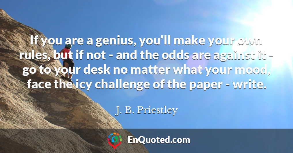 If you are a genius, you'll make your own rules, but if not - and the odds are against it - go to your desk no matter what your mood, face the icy challenge of the paper - write.