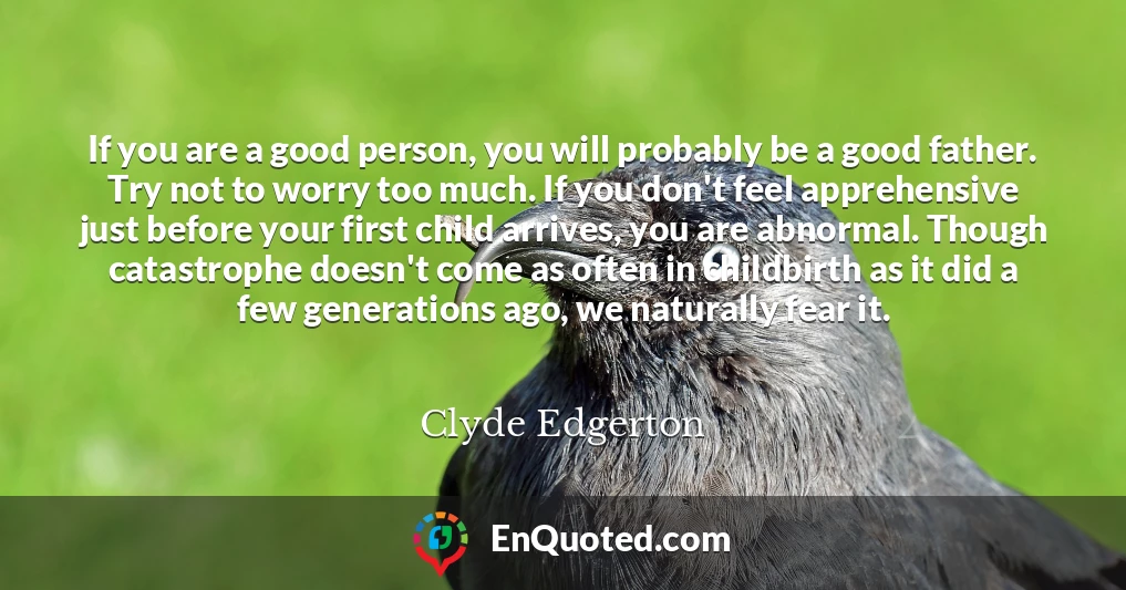 If you are a good person, you will probably be a good father. Try not to worry too much. If you don't feel apprehensive just before your first child arrives, you are abnormal. Though catastrophe doesn't come as often in childbirth as it did a few generations ago, we naturally fear it.