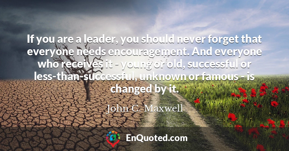 If you are a leader, you should never forget that everyone needs encouragement. And everyone who receives it - young or old, successful or less-than-successful, unknown or famous - is changed by it.