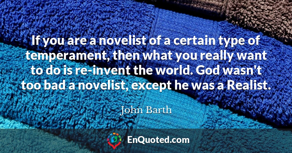 If you are a novelist of a certain type of temperament, then what you really want to do is re-invent the world. God wasn't too bad a novelist, except he was a Realist.
