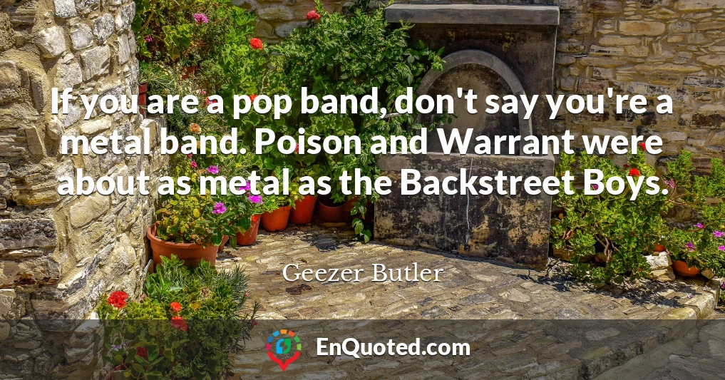 If you are a pop band, don't say you're a metal band. Poison and Warrant were about as metal as the Backstreet Boys.