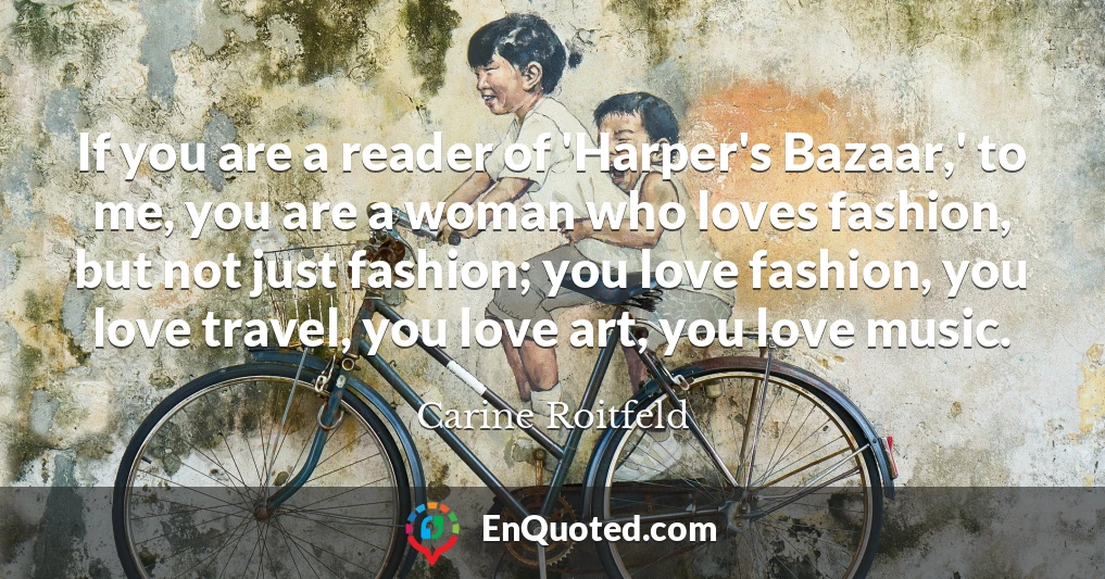If you are a reader of 'Harper's Bazaar,' to me, you are a woman who loves fashion, but not just fashion; you love fashion, you love travel, you love art, you love music.
