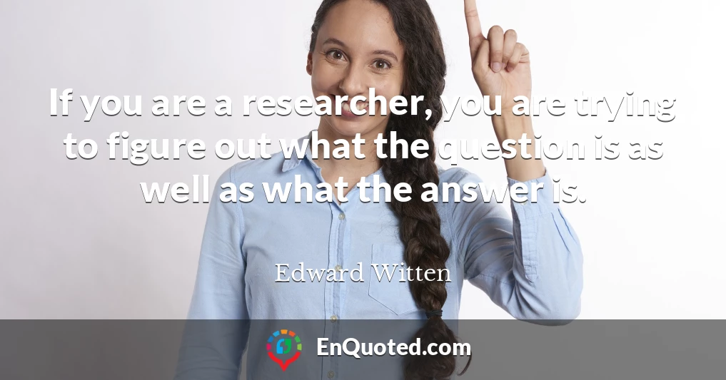 If you are a researcher, you are trying to figure out what the question is as well as what the answer is.