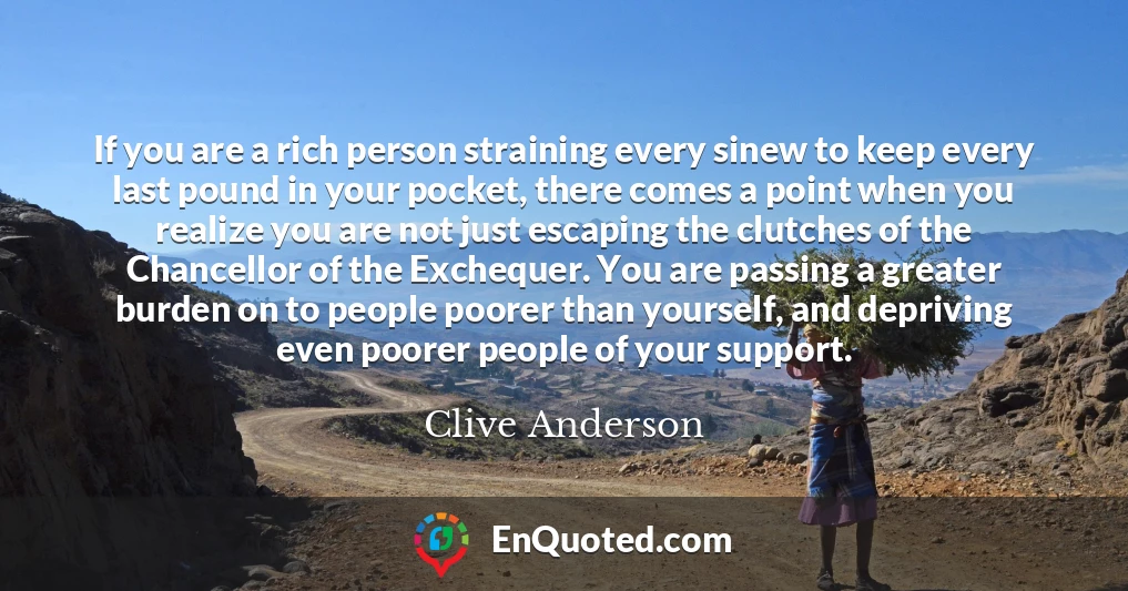 If you are a rich person straining every sinew to keep every last pound in your pocket, there comes a point when you realize you are not just escaping the clutches of the Chancellor of the Exchequer. You are passing a greater burden on to people poorer than yourself, and depriving even poorer people of your support.