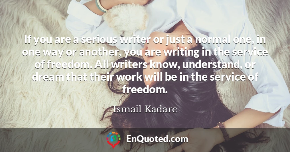 If you are a serious writer or just a normal one, in one way or another, you are writing in the service of freedom. All writers know, understand, or dream that their work will be in the service of freedom.
