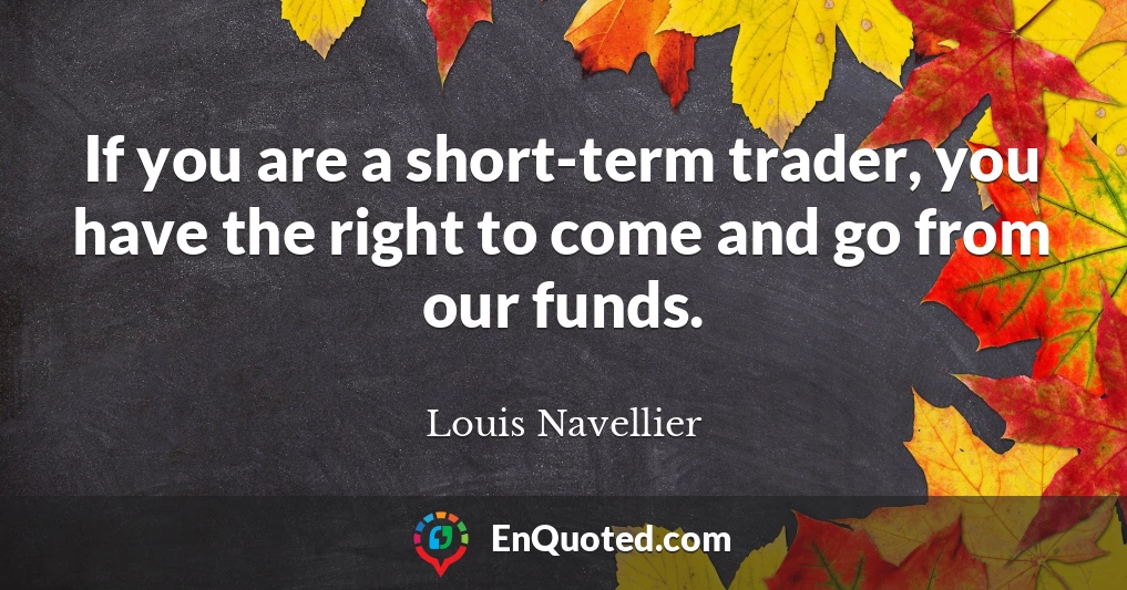 If you are a short-term trader, you have the right to come and go from our funds.