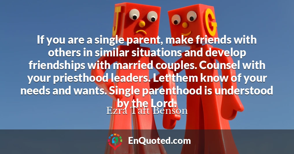 If you are a single parent, make friends with others in similar situations and develop friendships with married couples. Counsel with your priesthood leaders. Let them know of your needs and wants. Single parenthood is understood by the Lord.