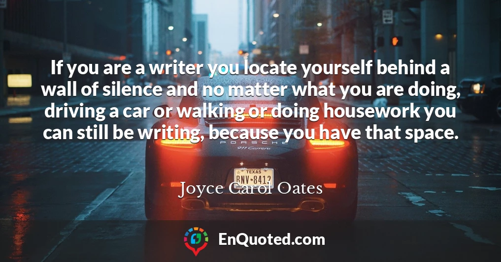 If you are a writer you locate yourself behind a wall of silence and no matter what you are doing, driving a car or walking or doing housework you can still be writing, because you have that space.