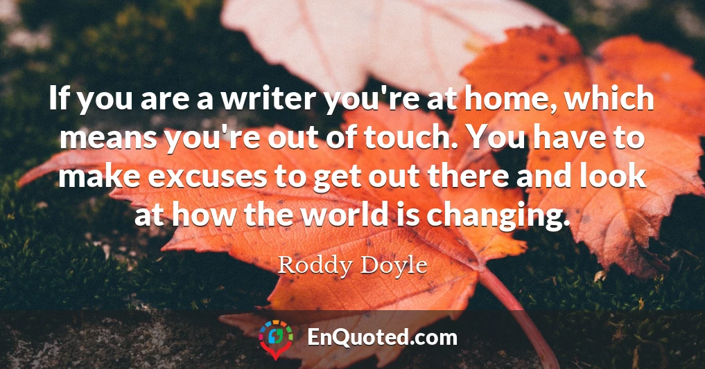 If you are a writer you're at home, which means you're out of touch. You have to make excuses to get out there and look at how the world is changing.