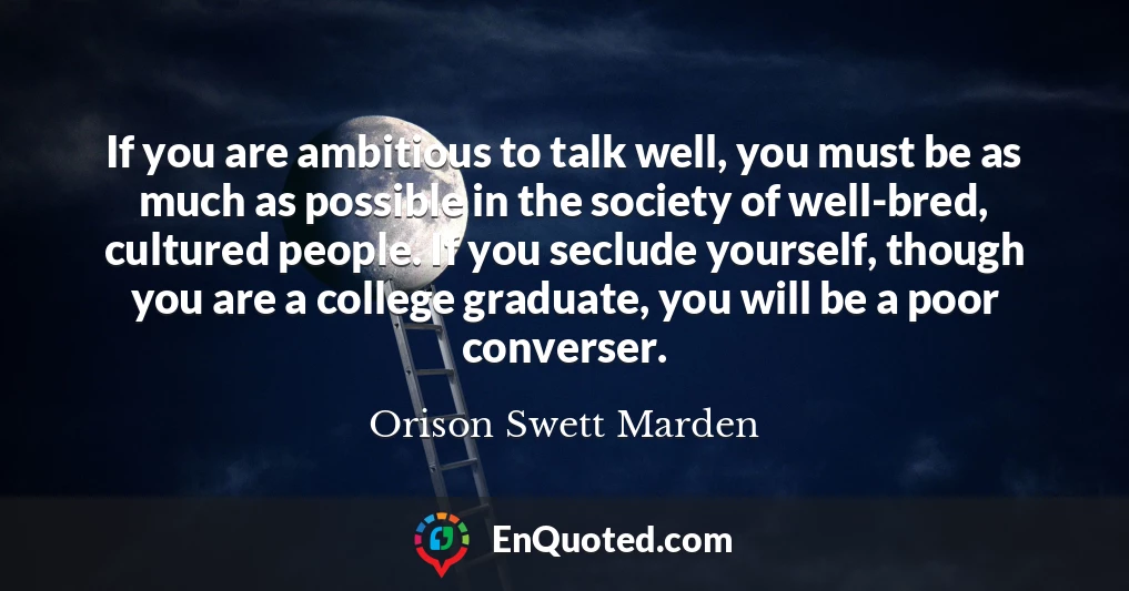 If you are ambitious to talk well, you must be as much as possible in the society of well-bred, cultured people. If you seclude yourself, though you are a college graduate, you will be a poor converser.