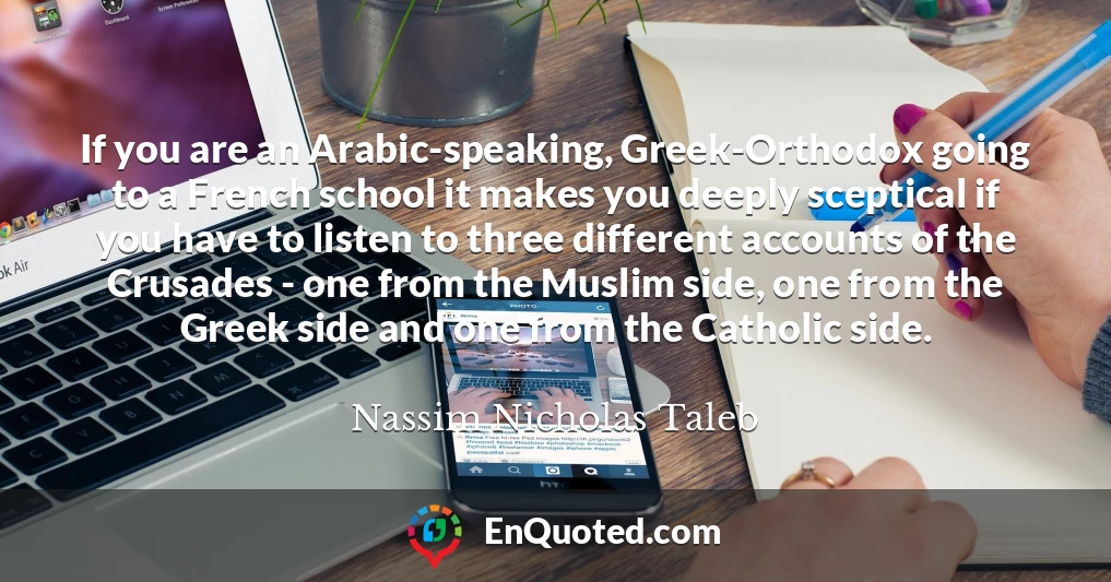 If you are an Arabic-speaking, Greek-Orthodox going to a French school it makes you deeply sceptical if you have to listen to three different accounts of the Crusades - one from the Muslim side, one from the Greek side and one from the Catholic side.