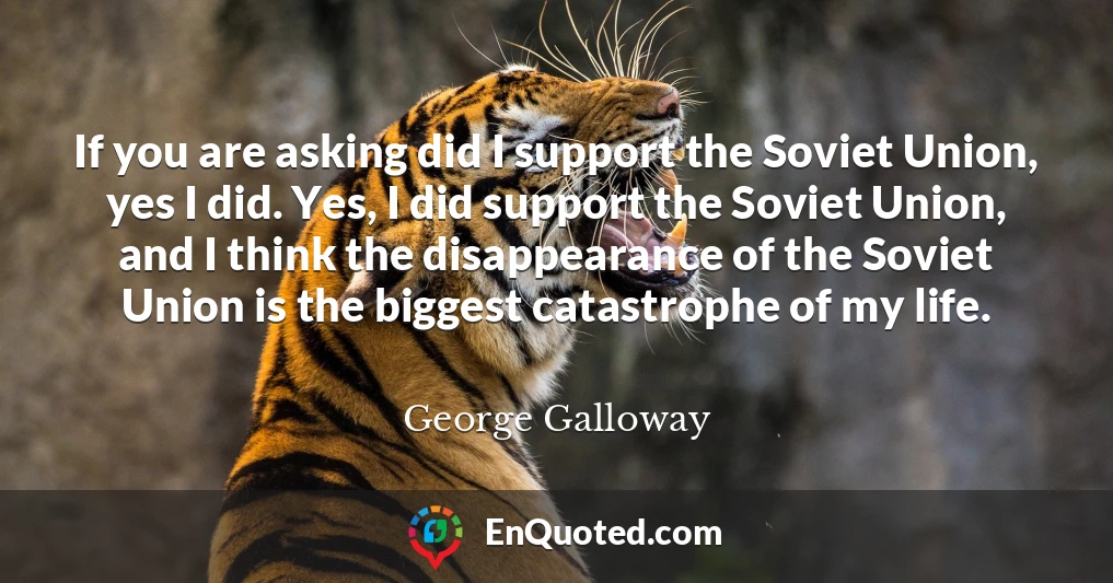 If you are asking did I support the Soviet Union, yes I did. Yes, I did support the Soviet Union, and I think the disappearance of the Soviet Union is the biggest catastrophe of my life.