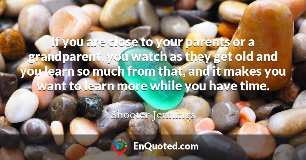 If you are close to your parents or a grandparent, you watch as they get old and you learn so much from that, and it makes you want to learn more while you have time.