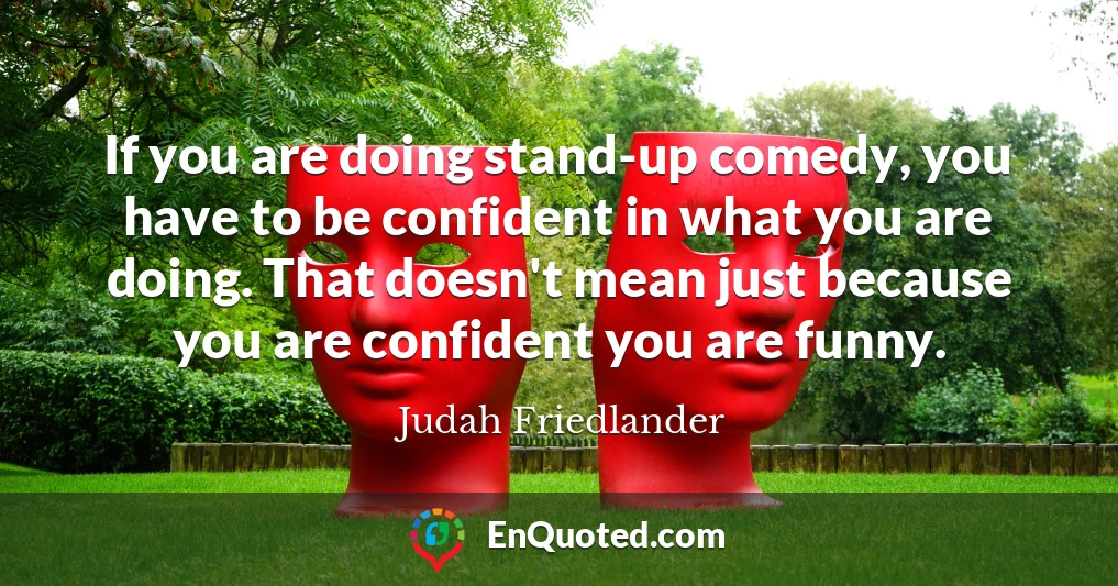 If you are doing stand-up comedy, you have to be confident in what you are doing. That doesn't mean just because you are confident you are funny.