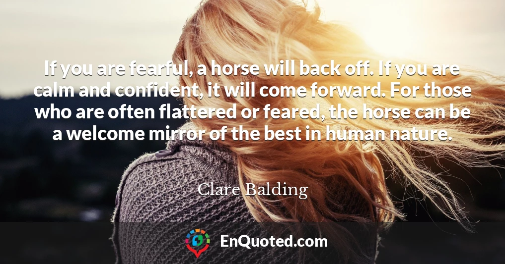 If you are fearful, a horse will back off. If you are calm and confident, it will come forward. For those who are often flattered or feared, the horse can be a welcome mirror of the best in human nature.